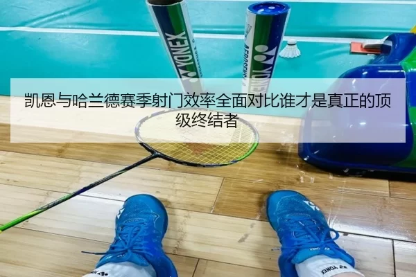 凯恩与哈兰德赛季射门效率全面对比谁才是真正的顶级终结者